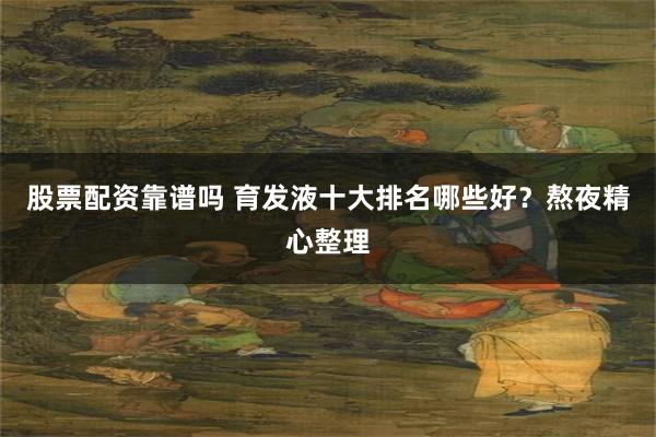 股票配资靠谱吗 育发液十大排名哪些好？熬夜精心整理