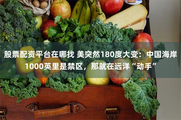 股票配资平台在哪找 美突然180度大变：中国海岸1000英里是禁区，那就在远洋“动手”