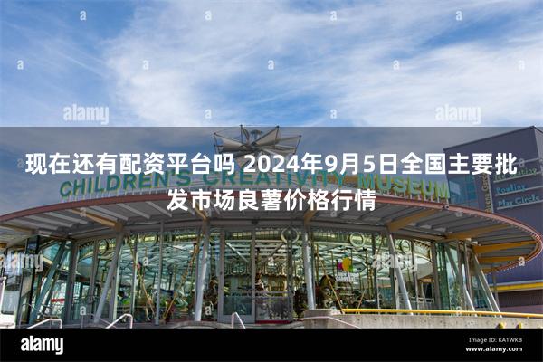 现在还有配资平台吗 2024年9月5日全国主要批发市场良薯价格行情