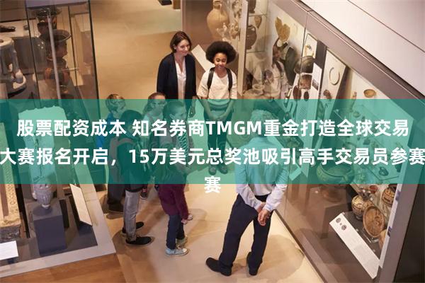 股票配资成本 知名券商TMGM重金打造全球交易大赛报名开启，15万美元总奖池吸引高手交易员参赛