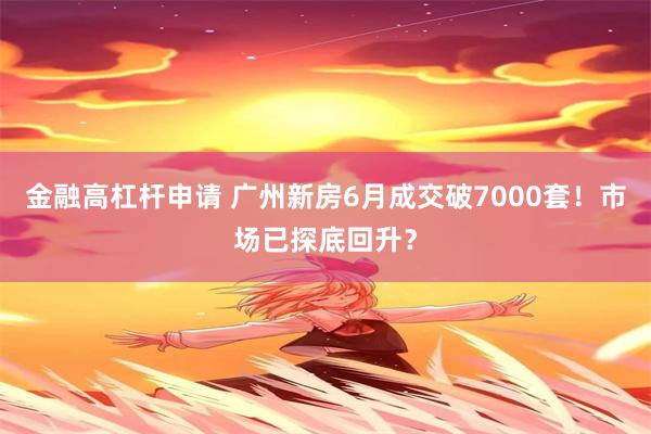 金融高杠杆申请 广州新房6月成交破7000套！市场已探底回升？