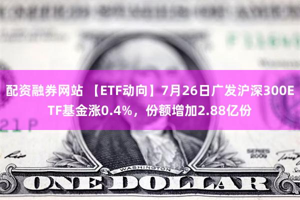 配资融券网站 【ETF动向】7月26日广发沪深300ETF基金涨0.4%，份额增加2.88亿份