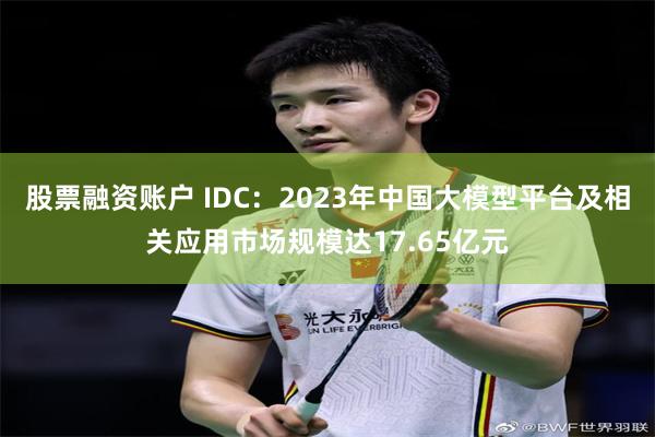 股票融资账户 IDC：2023年中国大模型平台及相关应用市场规模达17.65亿元