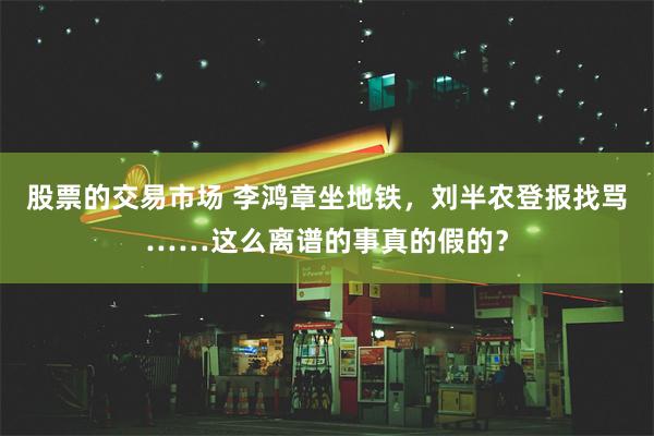 股票的交易市场 李鸿章坐地铁，刘半农登报找骂……这么离谱的事真的假的？