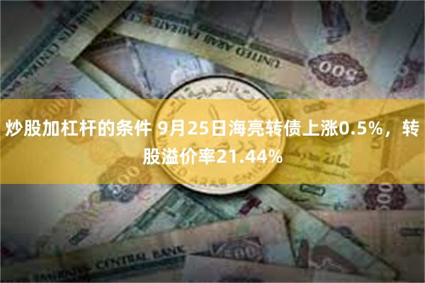 炒股加杠杆的条件 9月25日海亮转债上涨0.5%，转股溢价率21.44%