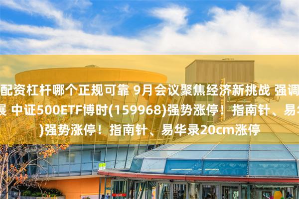 配资杠杆哪个正规可靠 9月会议聚焦经济新挑战 强调政策加码促发展 中证500ETF博时(159968)强势涨停！指南针、易华录20cm涨停