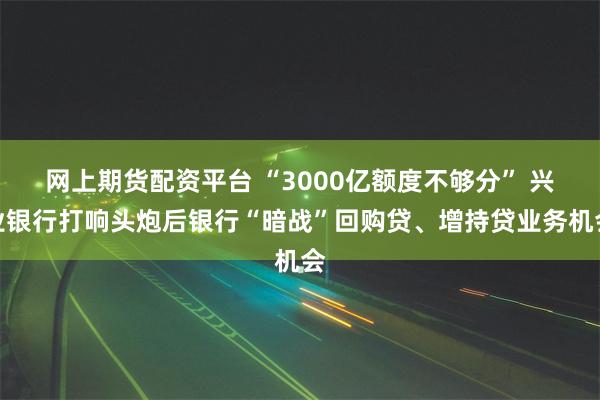 网上期货配资平台 “3000亿额度不够分” 兴业银行打响头炮后银行“暗战”回购贷、增持贷业务机会