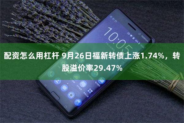 配资怎么用杠杆 9月26日福新转债上涨1.74%，转股溢价率29.47%