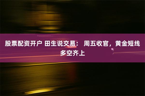 股票配资开户 田生说交易： 周五收官，黄金短线多空齐上