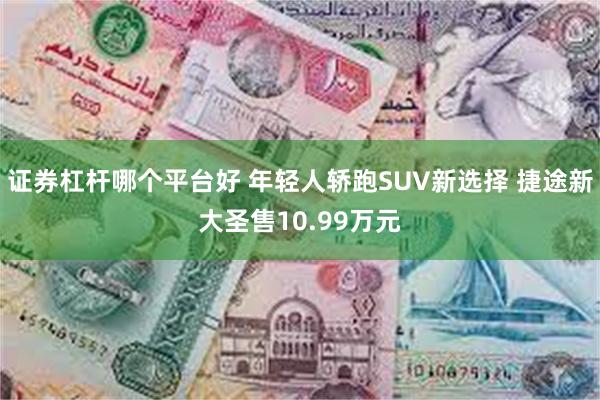 证券杠杆哪个平台好 年轻人轿跑SUV新选择 捷途新大圣售10.99万元