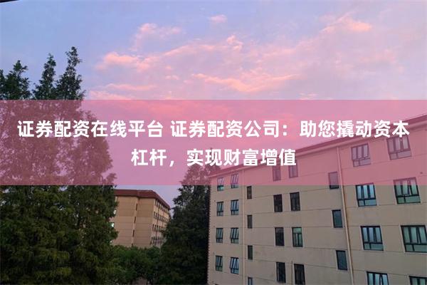 证券配资在线平台 证券配资公司：助您撬动资本杠杆，实现财富增值