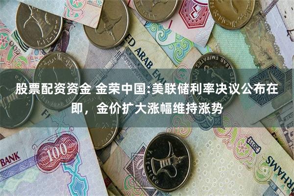 股票配资资金 金荣中国:美联储利率决议公布在即，金价扩大涨幅维持涨势