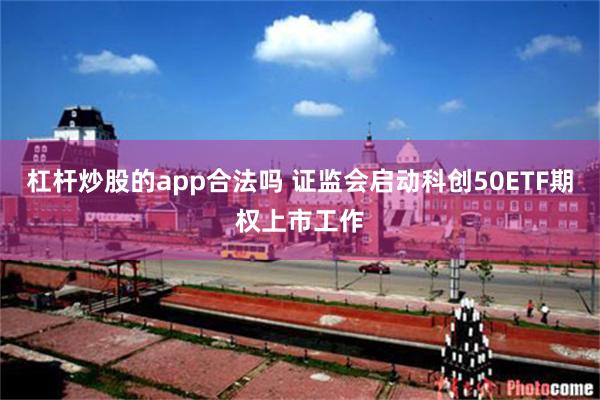 杠杆炒股的app合法吗 证监会启动科创50ETF期权上市工作