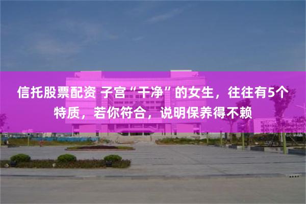 信托股票配资 子宫“干净”的女生，往往有5个特质，若你符合，说明保养得不赖