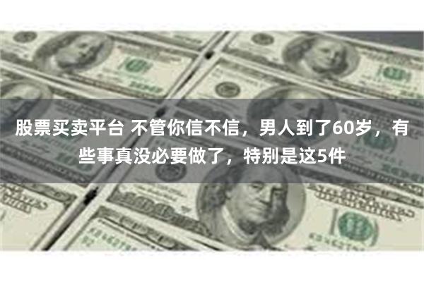 股票买卖平台 不管你信不信，男人到了60岁，有些事真没必要做了，特别是这5件