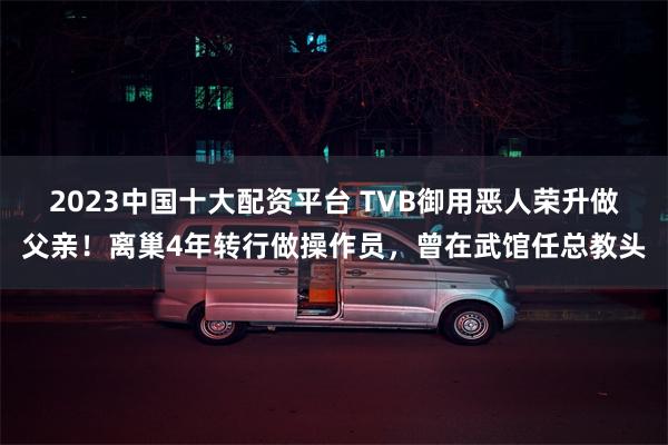 2023中国十大配资平台 TVB御用恶人荣升做父亲！离巢4年转行做操作员，曾在武馆任总教头