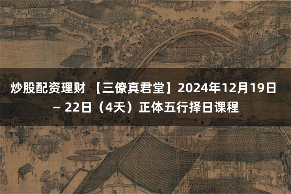 炒股配资理财 【三僚真君堂】2024年12月19日 — 22日（4天）正体五行择日课程