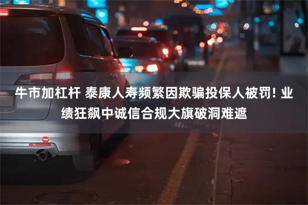 牛市加杠杆 泰康人寿频繁因欺骗投保人被罚! 业绩狂飙中诚信合规大旗破洞难遮