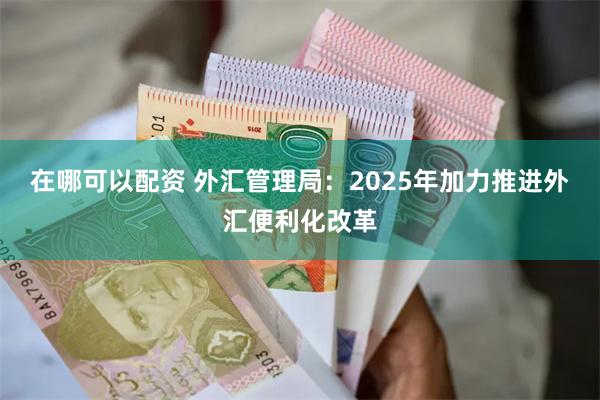 在哪可以配资 外汇管理局：2025年加力推进外汇便利化改革