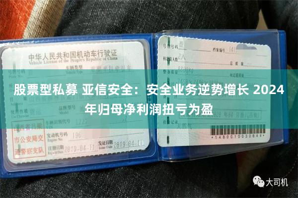 股票型私募 亚信安全：安全业务逆势增长 2024年归母净利润扭亏为盈