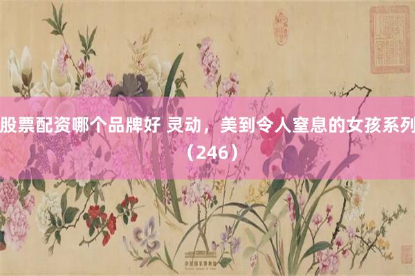 股票配资哪个品牌好 灵动，美到令人窒息的女孩系列（246）