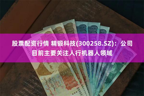 股票配资行情 精锻科技(300258.SZ)：公司目前主要关注人行机器人领域