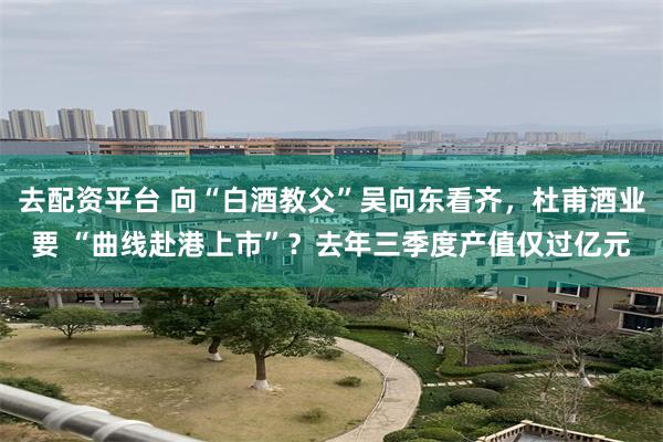 去配资平台 向“白酒教父”吴向东看齐，杜甫酒业要 “曲线赴港上市”？去年三季度产值仅过亿元