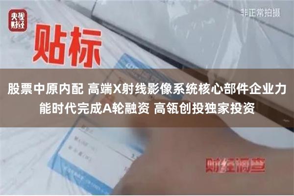 股票中原内配 高端X射线影像系统核心部件企业力能时代完成A轮融资 高瓴创投独家投资